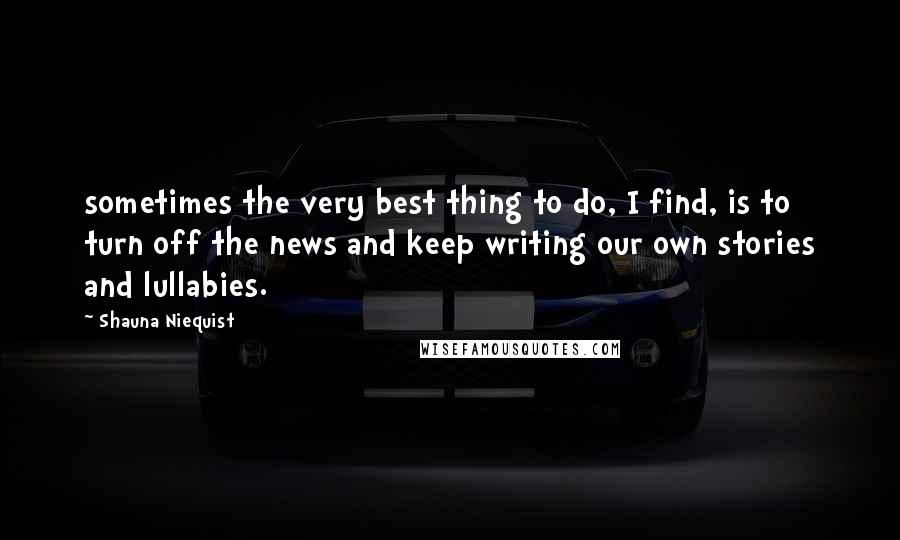 Shauna Niequist Quotes: sometimes the very best thing to do, I find, is to turn off the news and keep writing our own stories and lullabies.