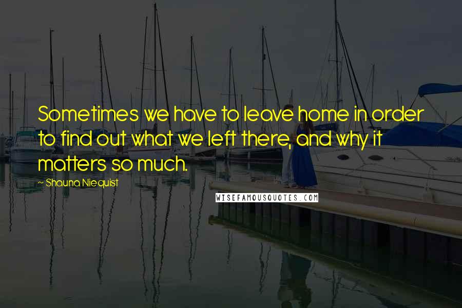 Shauna Niequist Quotes: Sometimes we have to leave home in order to find out what we left there, and why it matters so much.