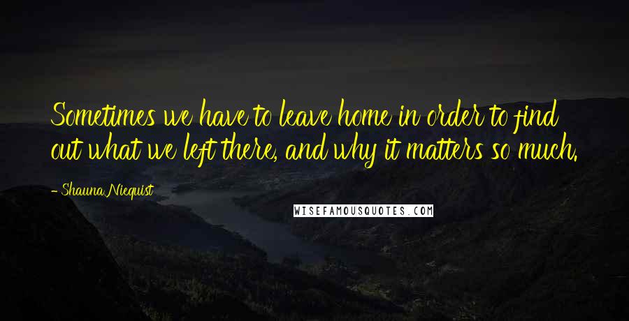 Shauna Niequist Quotes: Sometimes we have to leave home in order to find out what we left there, and why it matters so much.