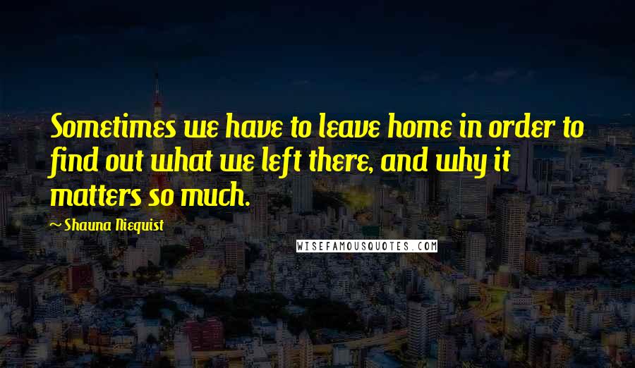 Shauna Niequist Quotes: Sometimes we have to leave home in order to find out what we left there, and why it matters so much.