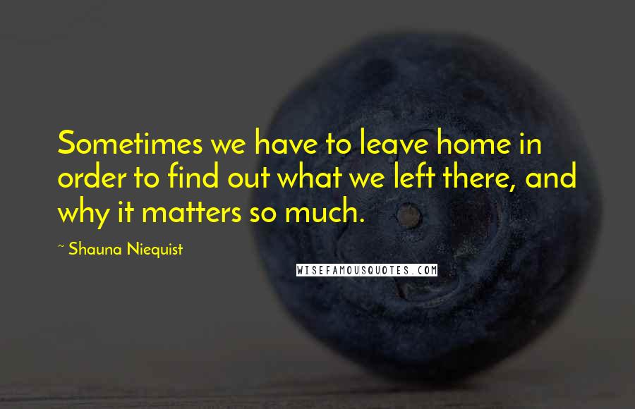 Shauna Niequist Quotes: Sometimes we have to leave home in order to find out what we left there, and why it matters so much.