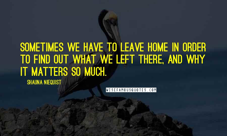 Shauna Niequist Quotes: Sometimes we have to leave home in order to find out what we left there, and why it matters so much.