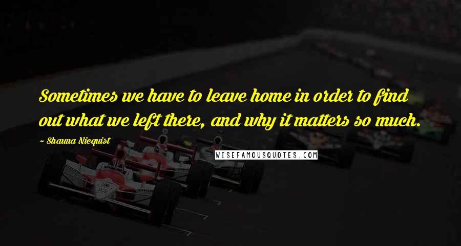 Shauna Niequist Quotes: Sometimes we have to leave home in order to find out what we left there, and why it matters so much.