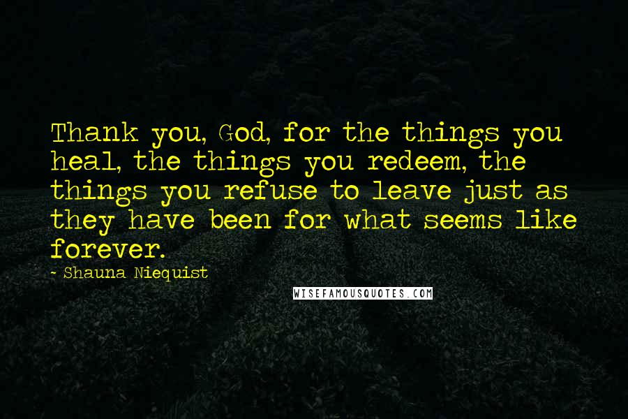 Shauna Niequist Quotes: Thank you, God, for the things you heal, the things you redeem, the things you refuse to leave just as they have been for what seems like forever.