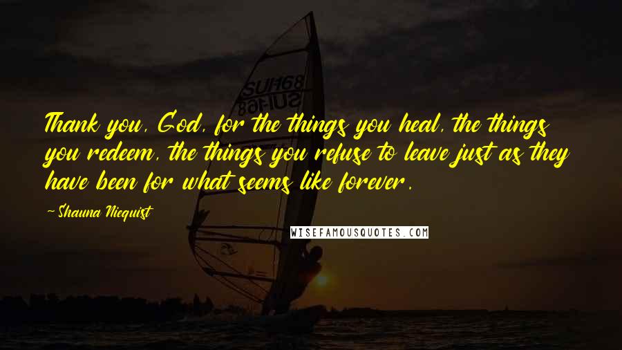 Shauna Niequist Quotes: Thank you, God, for the things you heal, the things you redeem, the things you refuse to leave just as they have been for what seems like forever.