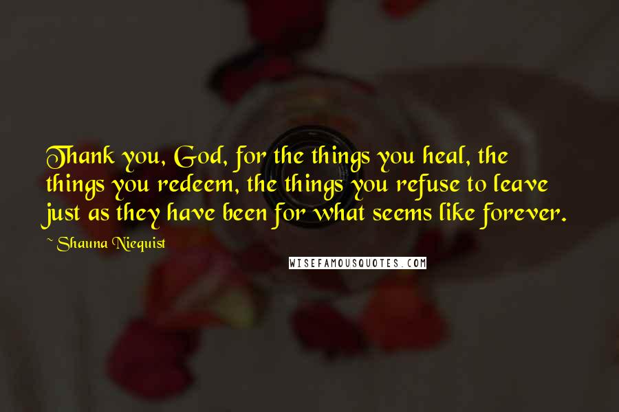 Shauna Niequist Quotes: Thank you, God, for the things you heal, the things you redeem, the things you refuse to leave just as they have been for what seems like forever.