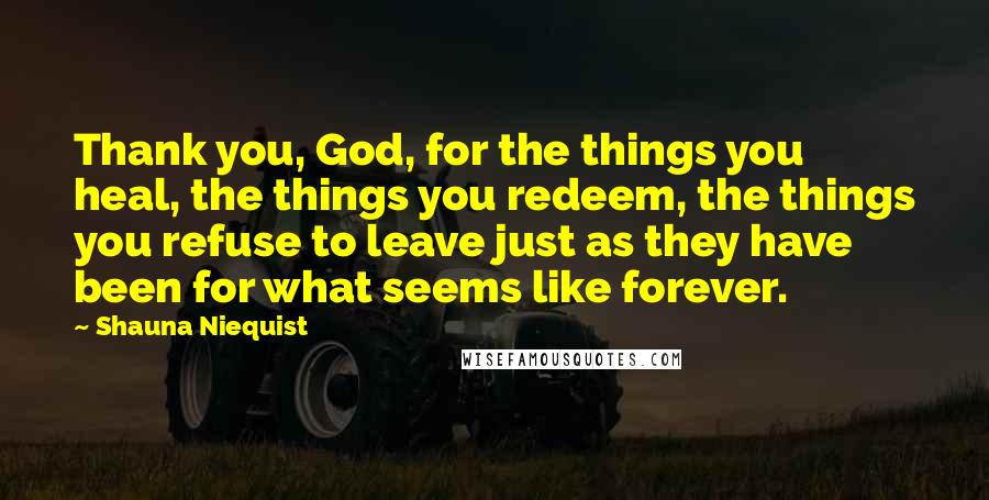 Shauna Niequist Quotes: Thank you, God, for the things you heal, the things you redeem, the things you refuse to leave just as they have been for what seems like forever.