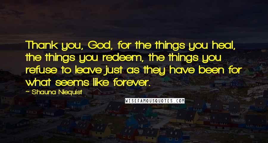 Shauna Niequist Quotes: Thank you, God, for the things you heal, the things you redeem, the things you refuse to leave just as they have been for what seems like forever.