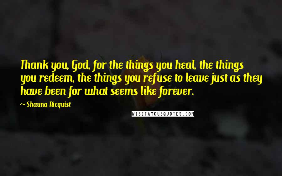 Shauna Niequist Quotes: Thank you, God, for the things you heal, the things you redeem, the things you refuse to leave just as they have been for what seems like forever.