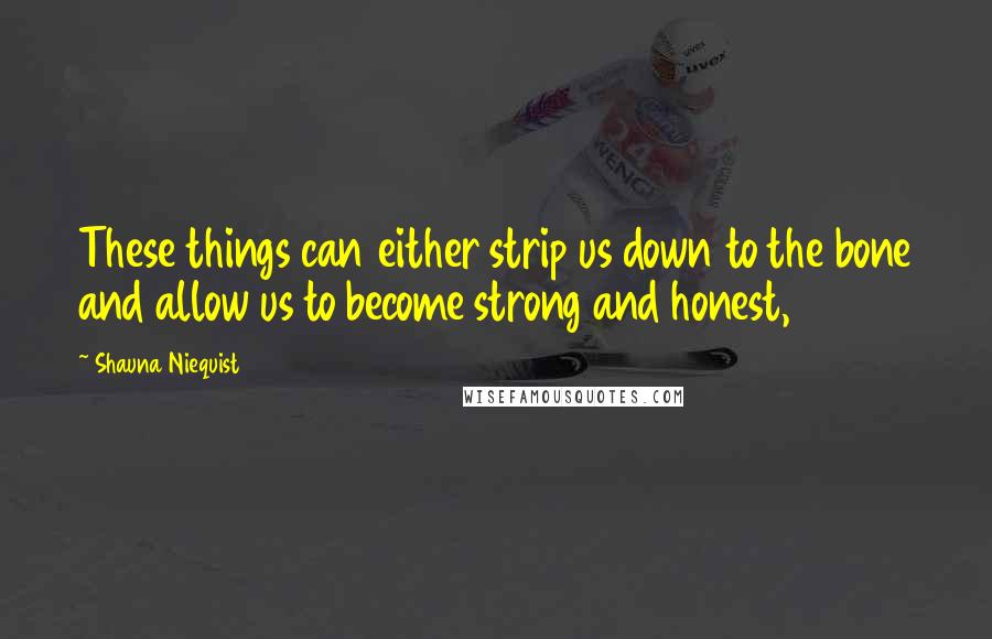 Shauna Niequist Quotes: These things can either strip us down to the bone and allow us to become strong and honest,