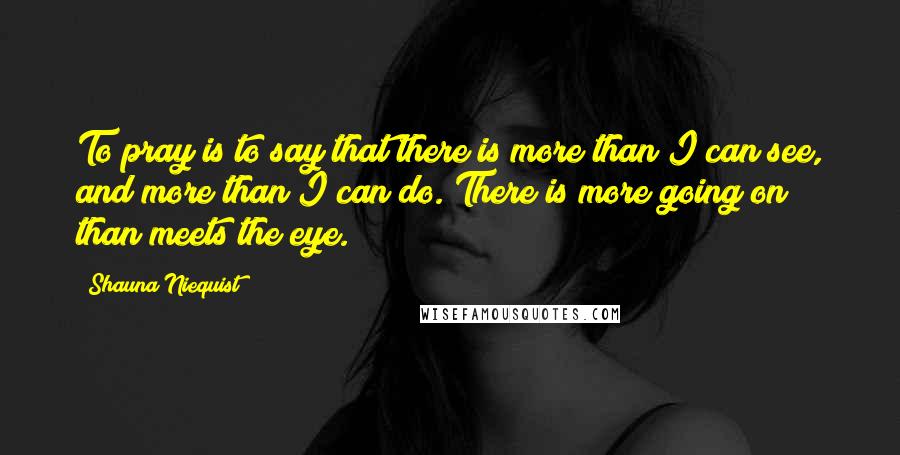 Shauna Niequist Quotes: To pray is to say that there is more than I can see, and more than I can do. There is more going on than meets the eye.