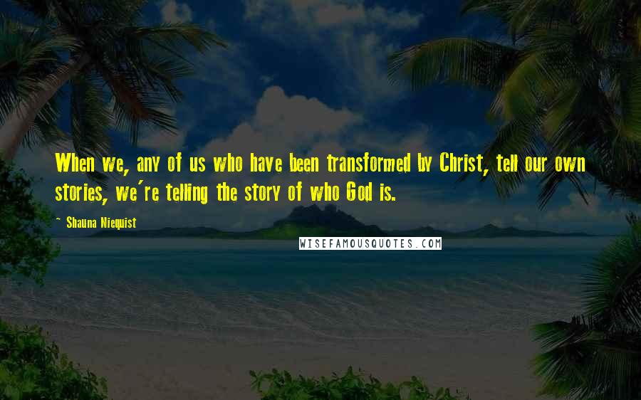 Shauna Niequist Quotes: When we, any of us who have been transformed by Christ, tell our own stories, we're telling the story of who God is.