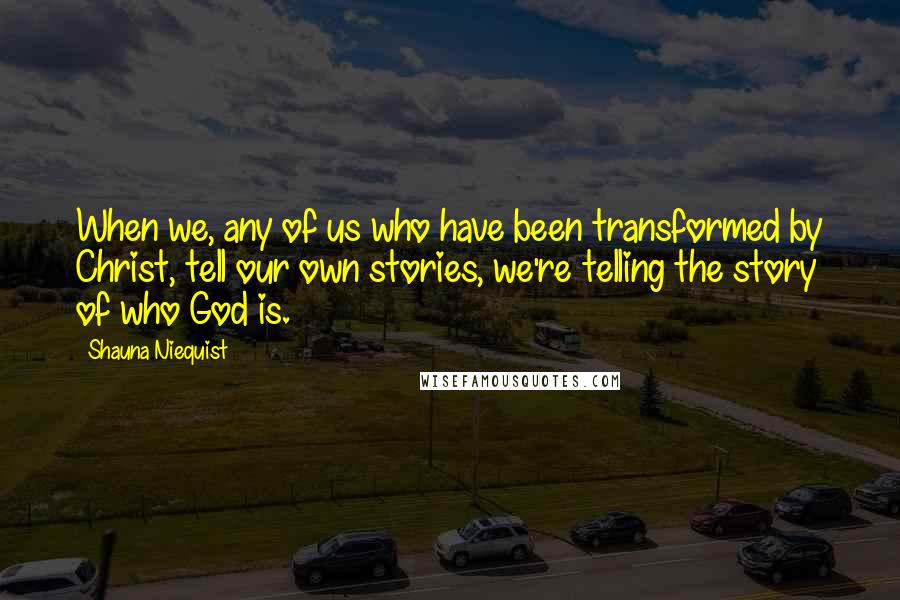 Shauna Niequist Quotes: When we, any of us who have been transformed by Christ, tell our own stories, we're telling the story of who God is.