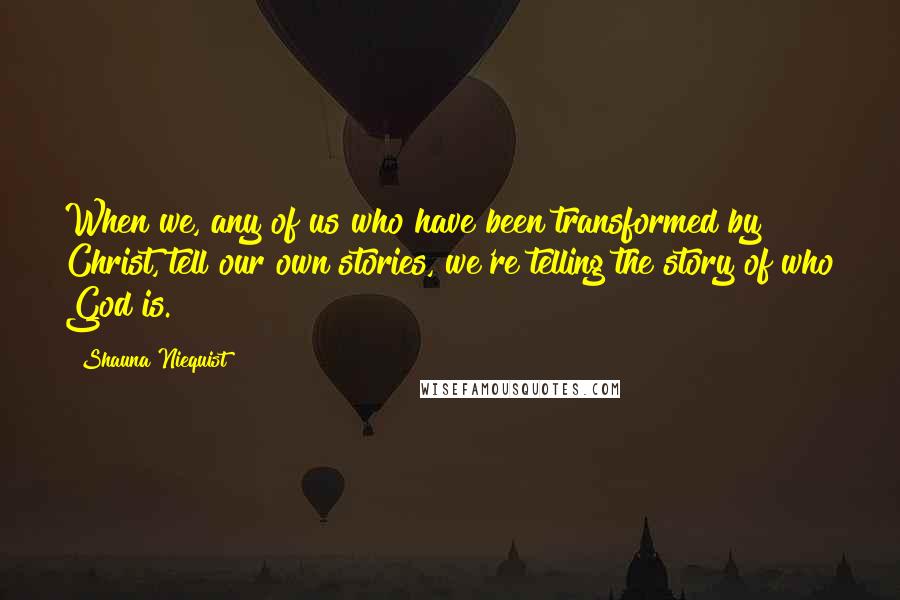 Shauna Niequist Quotes: When we, any of us who have been transformed by Christ, tell our own stories, we're telling the story of who God is.