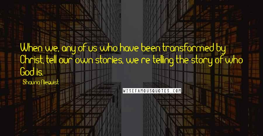 Shauna Niequist Quotes: When we, any of us who have been transformed by Christ, tell our own stories, we're telling the story of who God is.