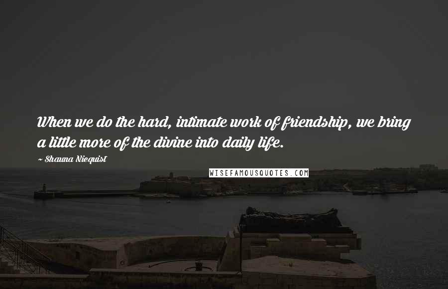 Shauna Niequist Quotes: When we do the hard, intimate work of friendship, we bring a little more of the divine into daily life.