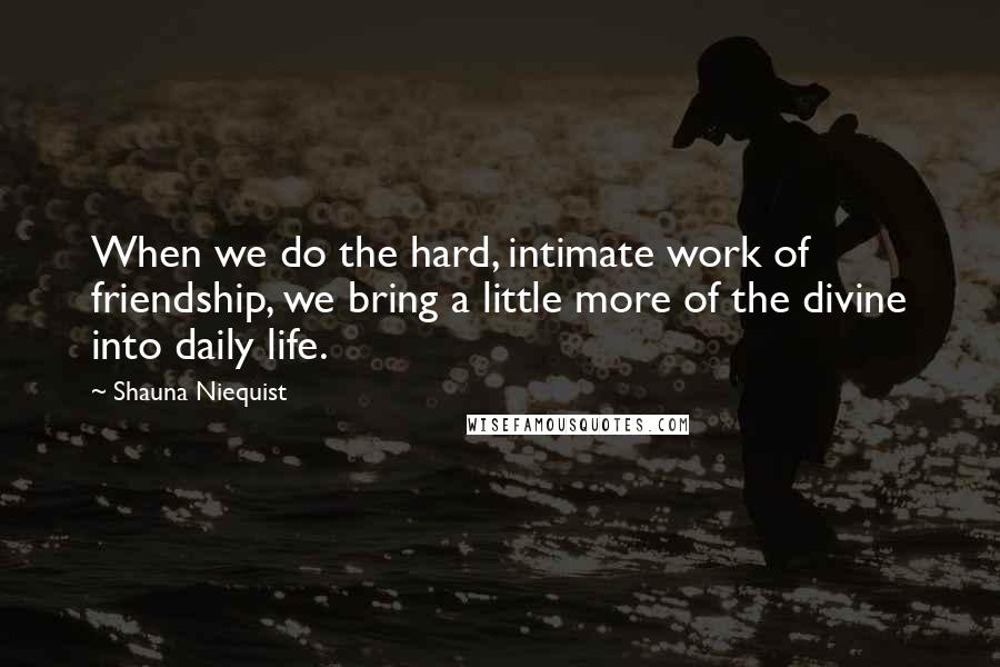 Shauna Niequist Quotes: When we do the hard, intimate work of friendship, we bring a little more of the divine into daily life.