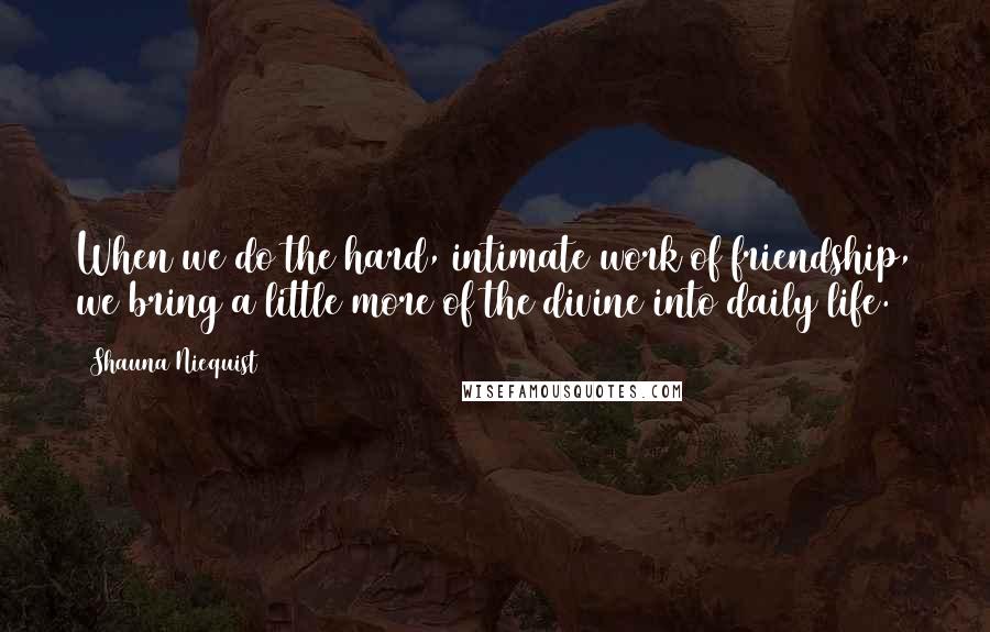 Shauna Niequist Quotes: When we do the hard, intimate work of friendship, we bring a little more of the divine into daily life.