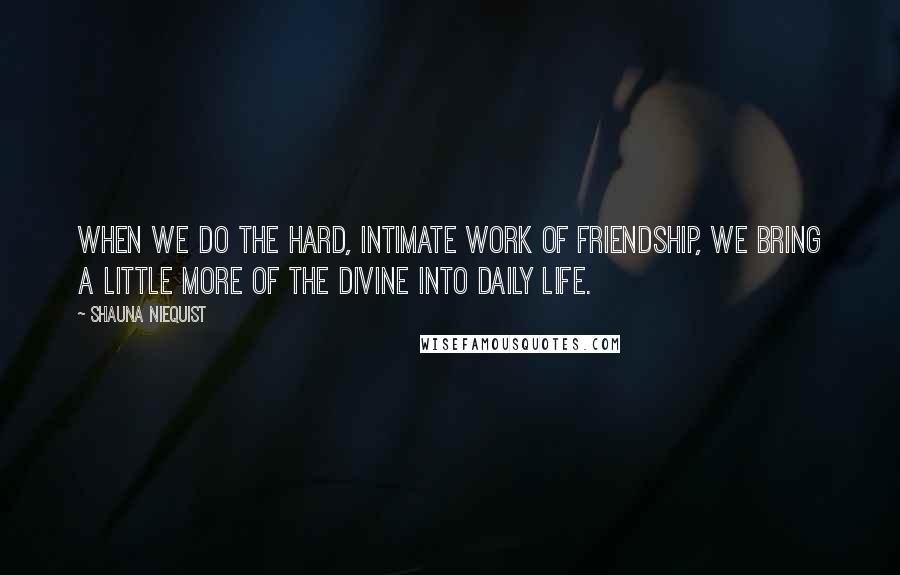 Shauna Niequist Quotes: When we do the hard, intimate work of friendship, we bring a little more of the divine into daily life.