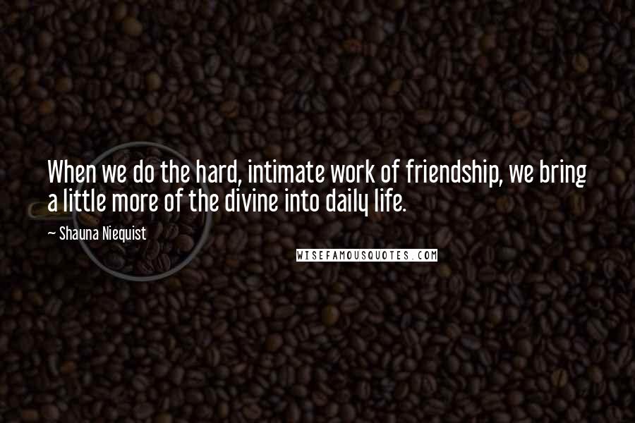 Shauna Niequist Quotes: When we do the hard, intimate work of friendship, we bring a little more of the divine into daily life.