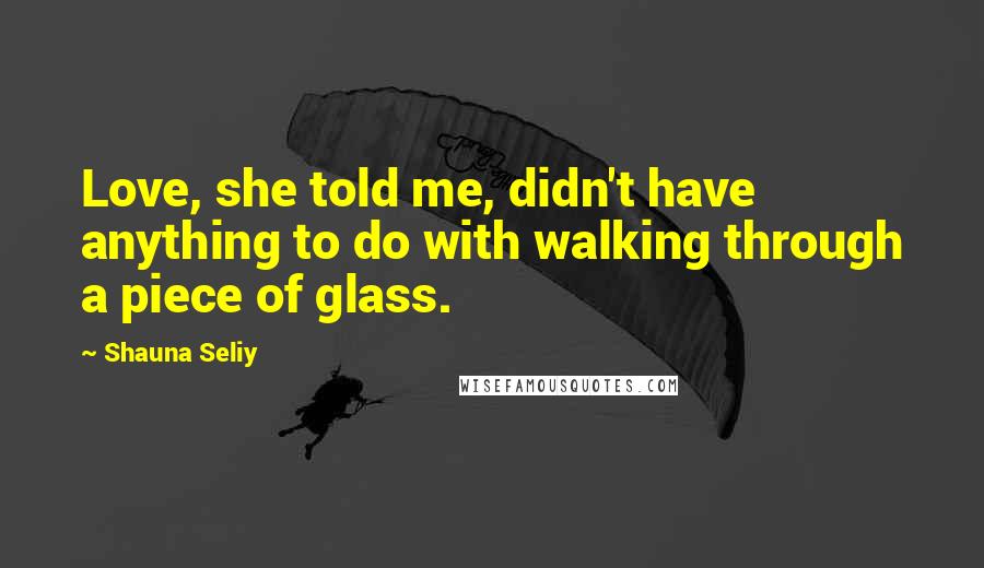 Shauna Seliy Quotes: Love, she told me, didn't have anything to do with walking through a piece of glass.