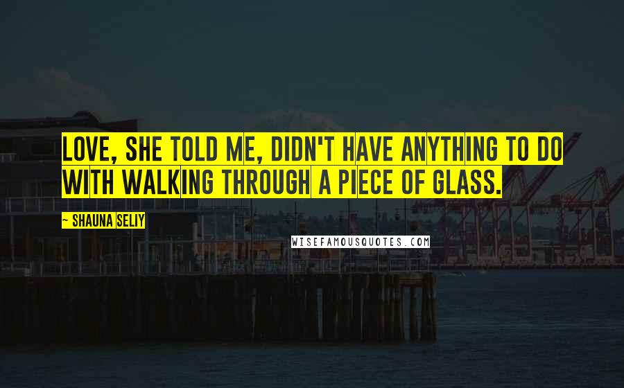 Shauna Seliy Quotes: Love, she told me, didn't have anything to do with walking through a piece of glass.