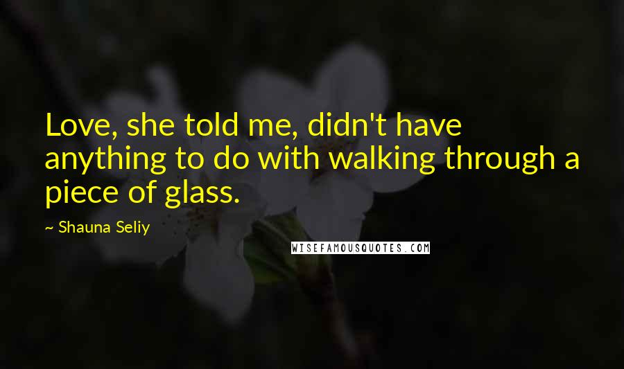 Shauna Seliy Quotes: Love, she told me, didn't have anything to do with walking through a piece of glass.