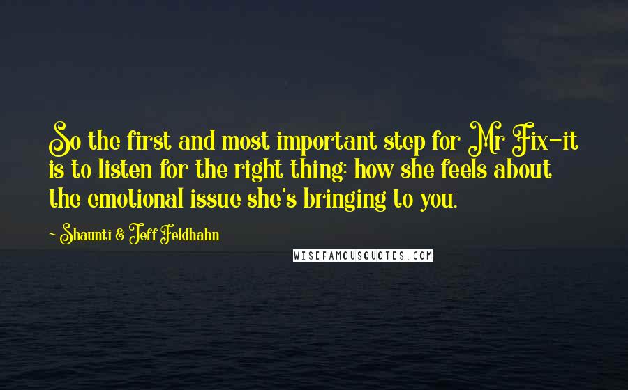 Shaunti & Jeff Feldhahn Quotes: So the first and most important step for Mr Fix-it is to listen for the right thing: how she feels about the emotional issue she's bringing to you.