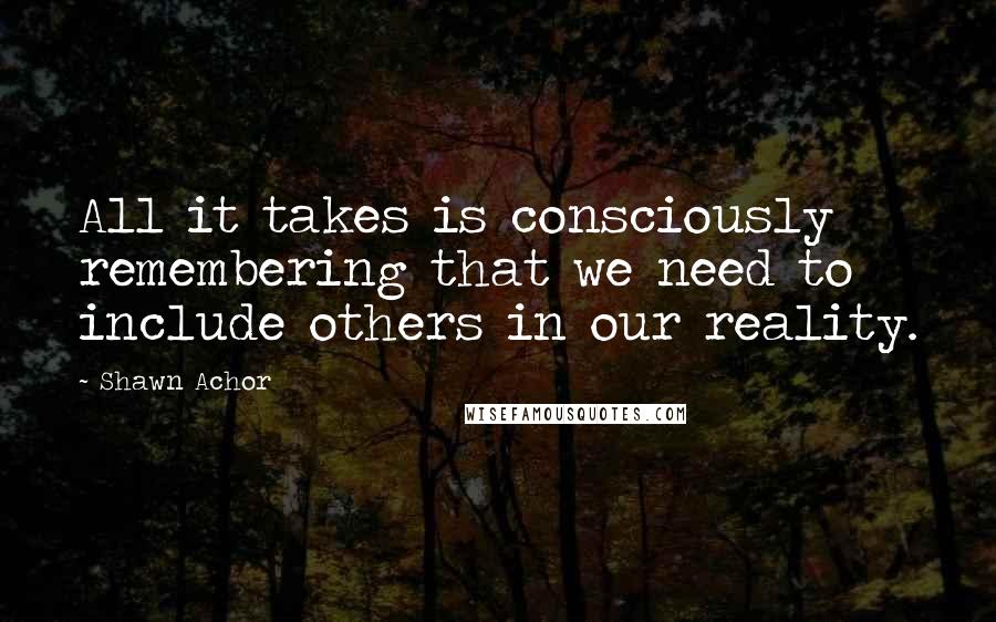 Shawn Achor Quotes: All it takes is consciously remembering that we need to include others in our reality.