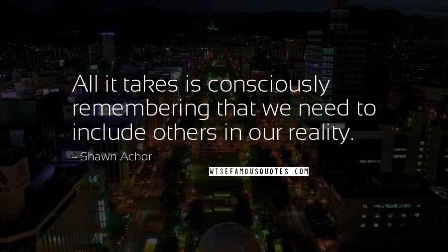 Shawn Achor Quotes: All it takes is consciously remembering that we need to include others in our reality.