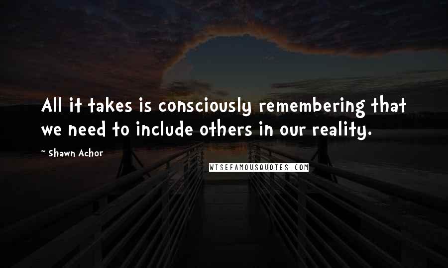 Shawn Achor Quotes: All it takes is consciously remembering that we need to include others in our reality.