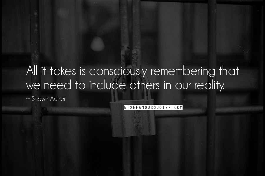 Shawn Achor Quotes: All it takes is consciously remembering that we need to include others in our reality.