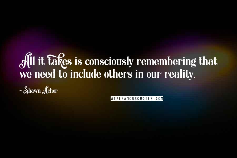 Shawn Achor Quotes: All it takes is consciously remembering that we need to include others in our reality.