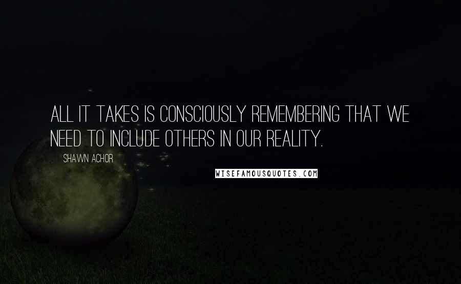 Shawn Achor Quotes: All it takes is consciously remembering that we need to include others in our reality.