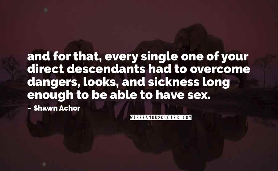 Shawn Achor Quotes: and for that, every single one of your direct descendants had to overcome dangers, looks, and sickness long enough to be able to have sex.