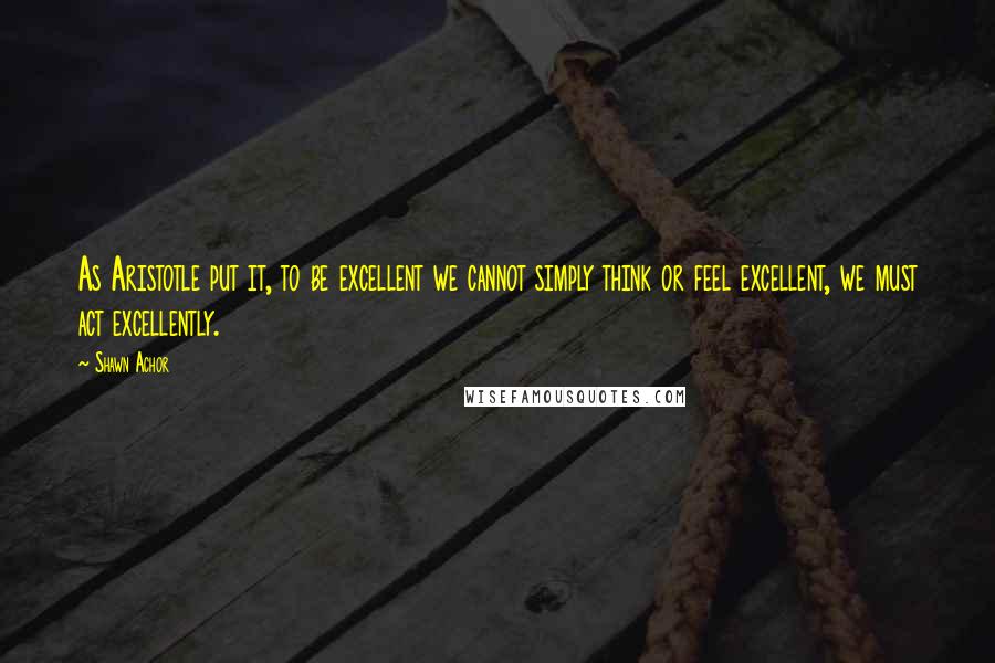 Shawn Achor Quotes: As Aristotle put it, to be excellent we cannot simply think or feel excellent, we must act excellently.