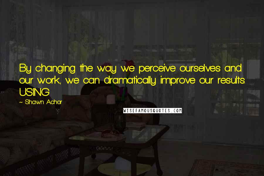 Shawn Achor Quotes: By changing the way we perceive ourselves and our work, we can dramatically improve our results. USING