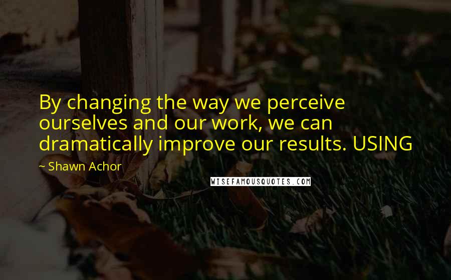 Shawn Achor Quotes: By changing the way we perceive ourselves and our work, we can dramatically improve our results. USING