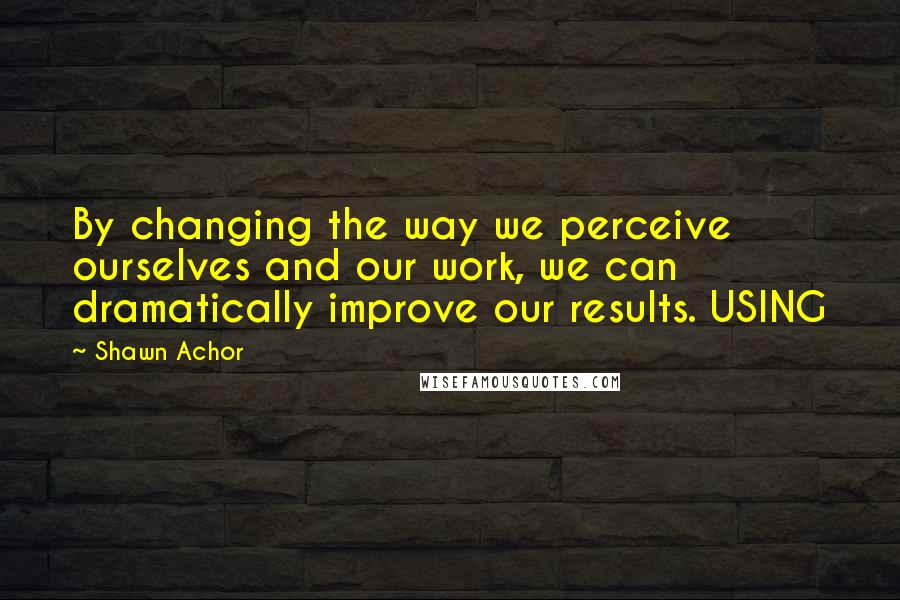 Shawn Achor Quotes: By changing the way we perceive ourselves and our work, we can dramatically improve our results. USING