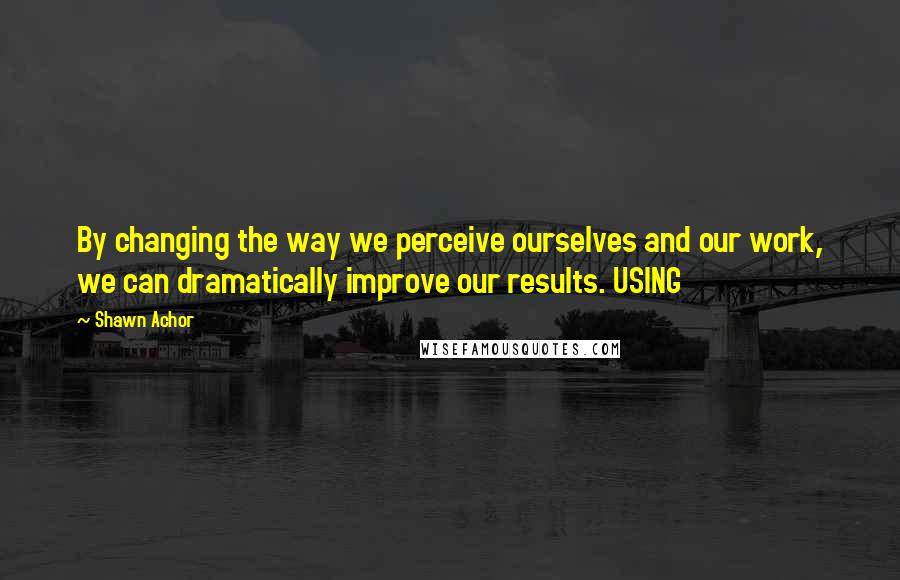 Shawn Achor Quotes: By changing the way we perceive ourselves and our work, we can dramatically improve our results. USING