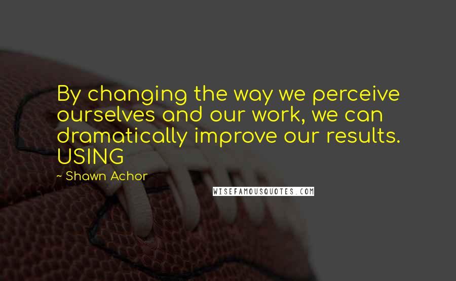 Shawn Achor Quotes: By changing the way we perceive ourselves and our work, we can dramatically improve our results. USING