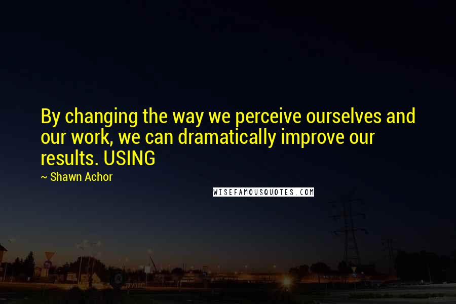 Shawn Achor Quotes: By changing the way we perceive ourselves and our work, we can dramatically improve our results. USING