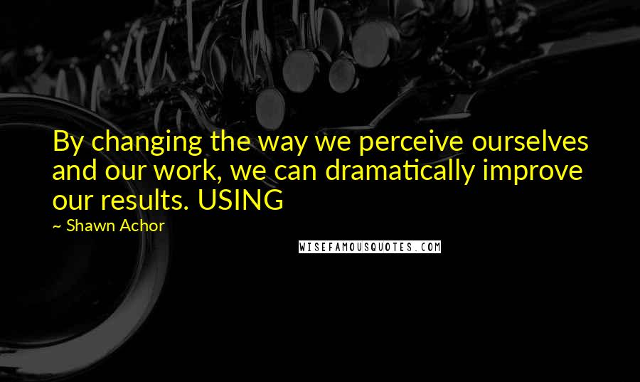 Shawn Achor Quotes: By changing the way we perceive ourselves and our work, we can dramatically improve our results. USING