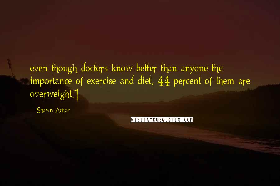 Shawn Achor Quotes: even though doctors know better than anyone the importance of exercise and diet, 44 percent of them are overweight.1