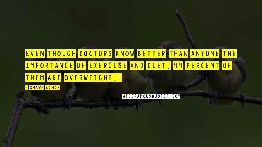 Shawn Achor Quotes: even though doctors know better than anyone the importance of exercise and diet, 44 percent of them are overweight.1