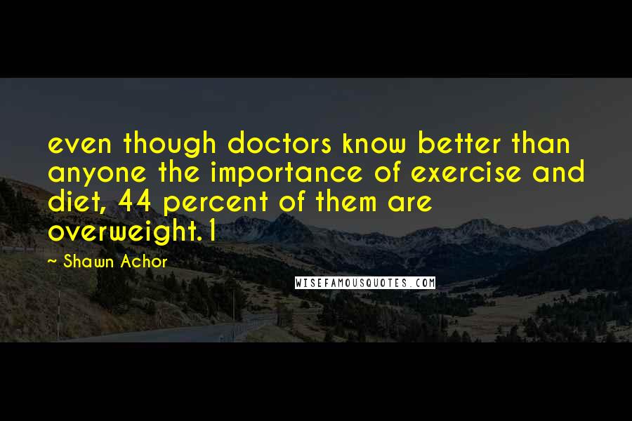 Shawn Achor Quotes: even though doctors know better than anyone the importance of exercise and diet, 44 percent of them are overweight.1