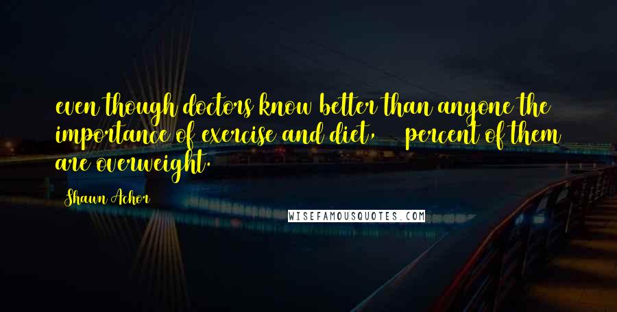 Shawn Achor Quotes: even though doctors know better than anyone the importance of exercise and diet, 44 percent of them are overweight.1