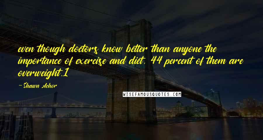 Shawn Achor Quotes: even though doctors know better than anyone the importance of exercise and diet, 44 percent of them are overweight.1