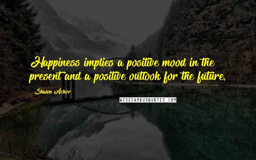 Shawn Achor Quotes: Happiness implies a positive mood in the present and a positive outlook for the future.