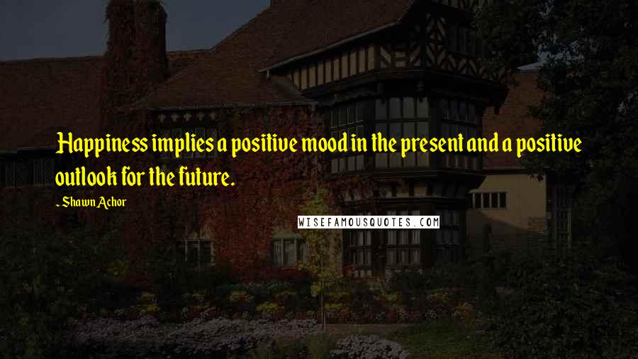 Shawn Achor Quotes: Happiness implies a positive mood in the present and a positive outlook for the future.